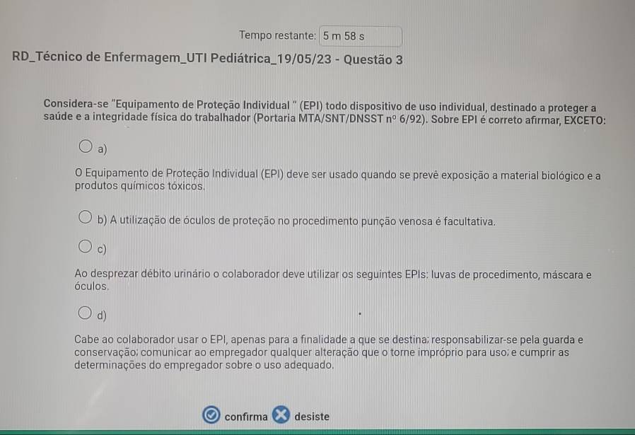 Tempo restante: 5 m 58 s
RD_Técnico de Enfermagem_UTI Pediátrica_19/05/23 - Questão 3
Considera-se "Equipamento de Proteção Individual " (EPI) todo dispositivo de uso individual, destinado a proteger a
saúde e a integridade física do trabalhador (Portaria MTA/SNT/DNSST n° 6/92). . Sobre EPI é correto afirmar, EXCETO:
a)
O Equipamento de Proteção Individual (EPI) deve ser usado quando se prevê exposição a material biológico e a
produtos químicos tóxicos.
b) A utilização de óculos de proteção no procedimento punção venosa é facultativa.
c)
Ao desprezar débito urinário o colaborador deve utilizar os seguintes EPIs: luvas de procedimento, máscara e
óculos.
d)
Cabe ao colaborador usar o EPI, apenas para a finalidade a que se destina; responsabilizar-se pela guarda e
conservação; comunicar ao empregador qualquer alteração que o torne impróprio para uso; e cumprir as
determinações do empregador sobre o uso adequado.
confirma desiste