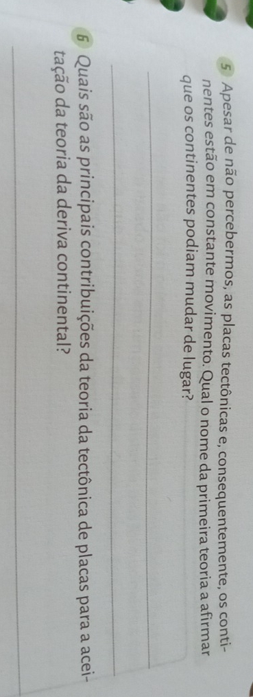 Apesar de não percebermos, as placas tectônicas e, consequentemente, os conti- 
nentes estão em constante movimento. Qual o nome da primeira teoria a afirmar 
que os continentes podiam mudar de lugar? 
_ 
_ 
6 Quais são as principais contribuições da teoria da tectônica de placas para a acei- 
tação da teoria da deriva continental? 
_