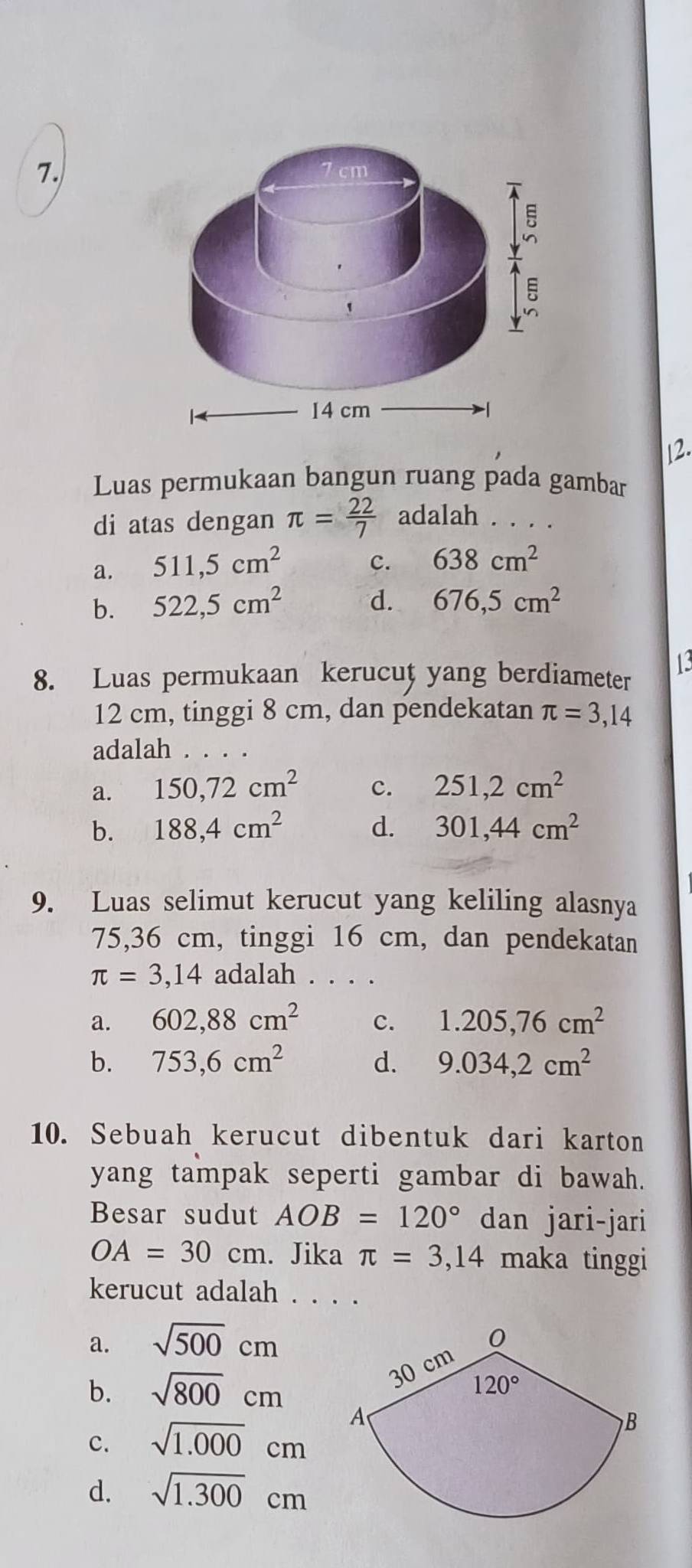 Luas permukaan bangun ruang pada gambar
di atas dengan π = 22/7  adalah . . . .
a. 511,5cm^2
c. 638cm^2
b. 522,5cm^2 d. 676,5cm^2
8. Luas permukaan kerucut yang berdiameter 13
12 cm, tinggi 8 cm, dan pendekatan π =3,14
adalah . . . .
a. 150,72cm^2 c. 251,2cm^2
b. 188,4cm^2 d. 301,44cm^2
9. Luas selimut kerucut yang keliling alasnya
75,36 cm, tinggi 16 cm, dan pendekatan
π =3,14 adalah . . . .
a. 602,88cm^2 c. 1.205,76cm^2
b. 753,6cm^2 d. 9.034,2cm^2
10. Sebuah kerucut dibentuk dari karton
yang tampak seperti gambar di bawah.
Besar sudut AOB=120° dan jari-jari
OA=30cm. Jika π =3,14 maka tinggi
kerucut adalah . . . .
a. sqrt(500)cm
b. sqrt(800)cm
c. sqrt(1.000)cm
d. sqrt(1.300)cm