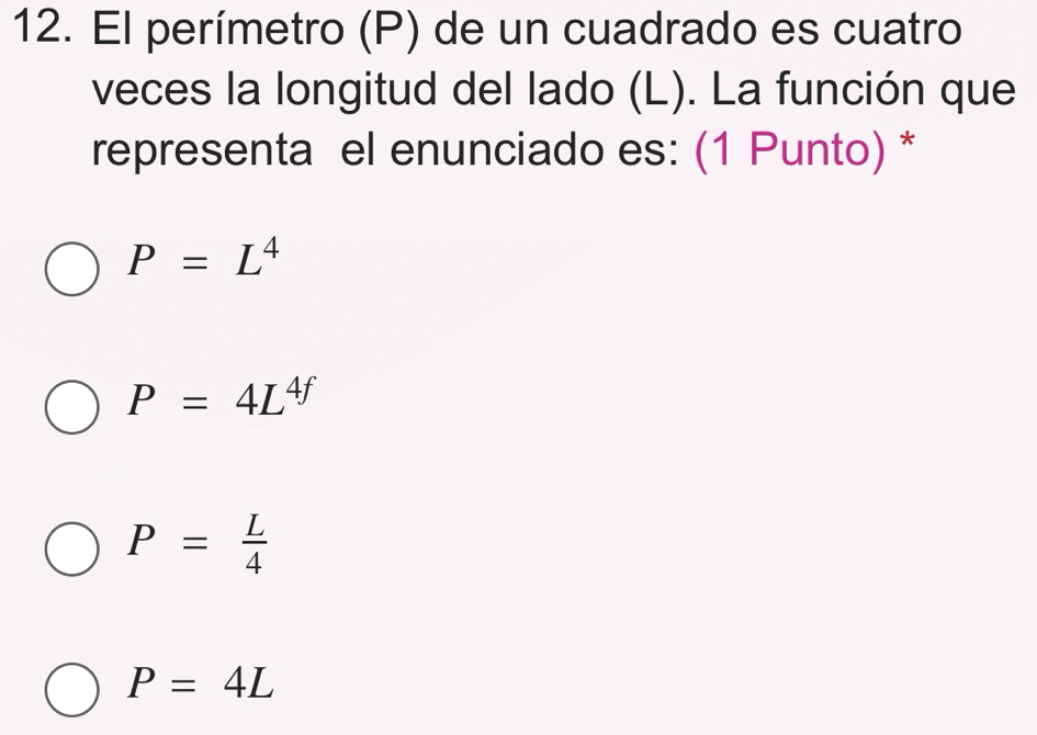 El perímetro (P) de un cuadrado es cuatro
veces la longitud del lado (L). La función que
representa el enunciado es: (1 Punto) *
P=L^4
P=4L^(4f)
P= L/4 
P=4L