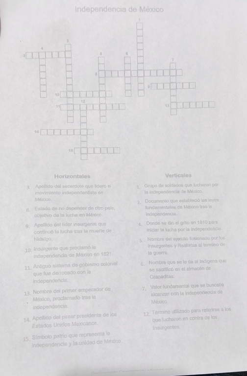 Independencia de México
Horizontales Verticales
3. Apellido del sacerdote que lideró el 1º Grupo de soldados que lucharon por
movimiento independentista en la independencia de México.
México. 2. Documento que estableció las leyes
g. Estado de no dapender de otro país, fundamentales de México tras la
objetivo de la lucha en México. Independencia.
9. Apellido del lídor insurgente que 4、 Donde se dío el grito en 1810 para
continuó la lucha tras la muerte de iniciar la lucha por la Independencia.
Hidsigo. 5 Nombre del ejercito fusionado por los
10, Insurgente que proctamó la Insurgentes y Realistas al termino de
Independencia de Máxico en 1821. la guerra.
11. Antiguo sistema de goblemo colonis! 5 Nombre que se le da al Indígena que
que fue derrocado con la se sacrificó en el almacén de
independencia. Granadites
13. Nombra del primer emperador de 7 Valor fundamental que se buscaba
México, proclamado tras la alcanzar con la independencía de
independencia. México.
14. Apellido del pimar presidente de los 12. Término utilizado para referirse a los
Estados Unidos Maxicanos. que lucharon en contra de los
15. Símbolo patrio que representa la insurgentes.
Independencia y la unidad de México.
_