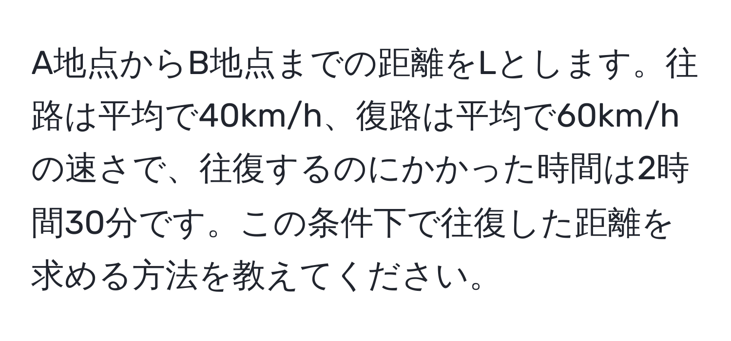 A地点からB地点までの距離をLとします。往路は平均で40km/h、復路は平均で60km/hの速さで、往復するのにかかった時間は2時間30分です。この条件下で往復した距離を求める方法を教えてください。