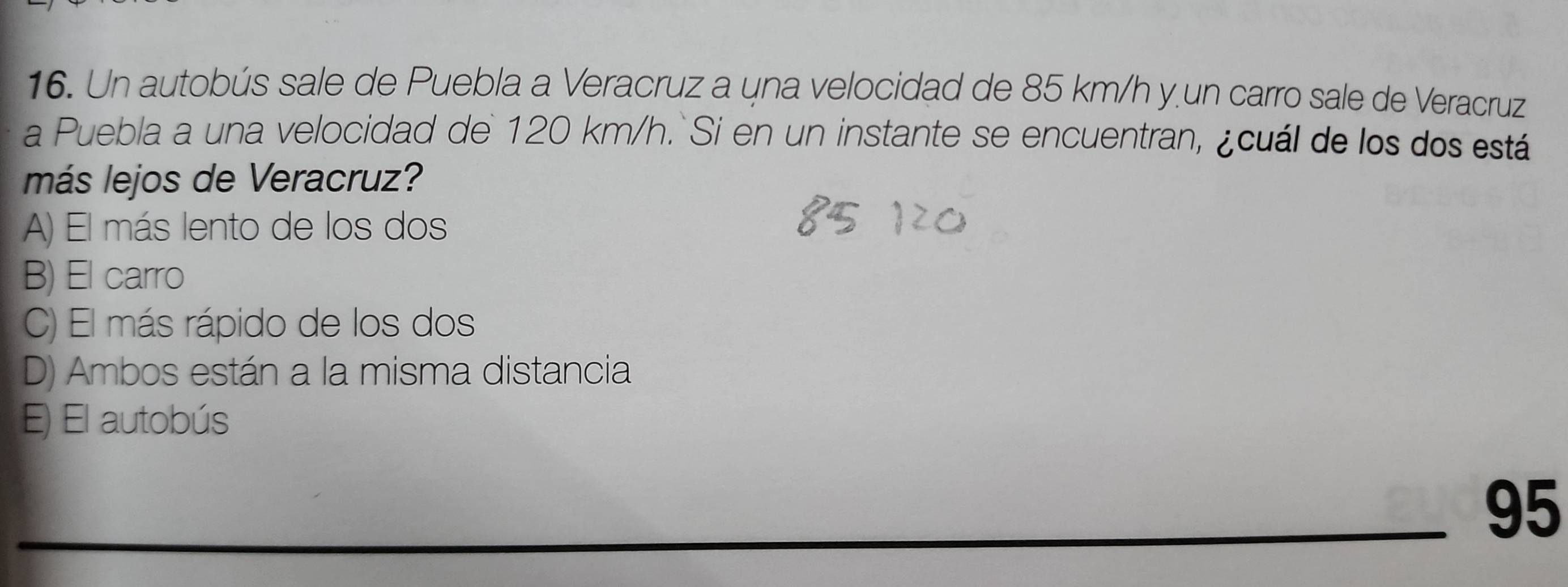 Un autobús sale de Puebla a Veracruz a una velocidad de 85 km/h y un carro sale de Veracruz
a Puebla a una velocidad de 120 km/h. Si en un instante se encuentran, ¿cuál de los dos está
más lejos de Veracruz?
A) El más lento de los dos
B) El carro
C) El más rápido de los dos
D) Ambos están a la misma distancia
E) El autobús
95