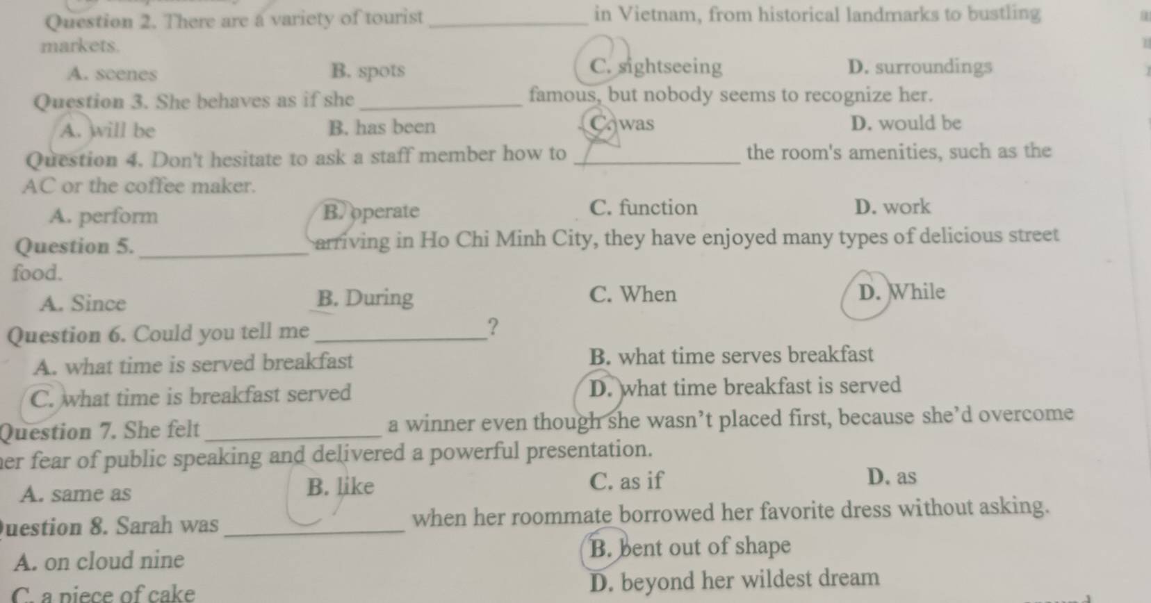 There are a variety of tourist _in Vietnam, from historical landmarks to bustling
markets.
1
A. scenes B. spots
C. sightseeing D. surroundings
Question 3. She behaves as if she _famous, but nobody seems to recognize her.
A. will be B. has been Cawas D. would be
Question 4. Don't hesitate to ask a staff member how to _the room's amenities, such as the
AC or the coffee maker.
C. function
A. perform B. operate D. work
Question 5._ arriving in Ho Chi Minh City, they have enjoyed many types of delicious street
food.
C. When
A. Since B. During D. While
Question 6. Could you tell me_
?
A. what time is served breakfast B. what time serves breakfast
C. what time is breakfast served D. what time breakfast is served
Question 7. She felt_ a winner even though she wasn’t placed first, because she’d overcome
her fear of public speaking and delivered a powerful presentation.
A. same as B. like C. as if
D. as
uestion 8. Sarah was _when her roommate borrowed her favorite dress without asking.
A. on cloud nine
B. bent out of shape
C. a piece of cake D. beyond her wildest dream