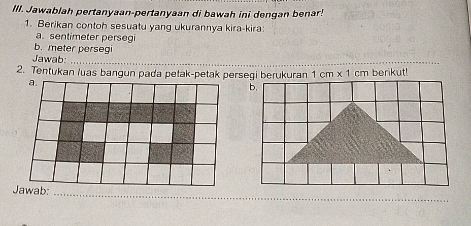 Jawablah pertanyaan-pertanyaan di bawah ini dengan benar! 
1. Berikan contoh sesuatu yang ukurannya kira-kira: 
a. sentimeter persegi 
b. meter persegi 
Jawab: 
2. Tentukan luas bangun pada petak-petak persegi berukuran 1cm* 1cm berikut! 
b. 
Jawab: