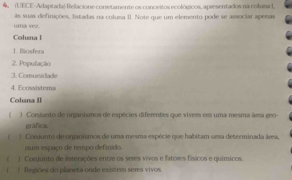 (UECE-Adaptada) Relacione corretamente os conceitos ecológicos, apresentados na coluna I, 
às suas definições, listadas na coluna II. Note que um elemento pode se associar apenas 
uma vez. 
Coluna I 
1. Biosfera 
2. População 
3. Comunidade 
4. Ecossistema 
Coluna II 
( ) Conjunto de organismos de espécies diferentes que vivem em uma mesma área geo- 
gráfica. 
f I ) Conjunto de organismos de uma mesma espécie que habitam uma determinada área, 
num espaço de tempo definido. 
( ) Conjunto de interações entre os seres vivos e fatores físicos e químicos. 
 ) Regiões do planeta onde existem seres vivos.