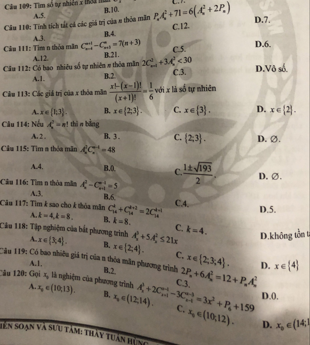 Tìm số tự nhiên x thỏa ma C. 7.
A.5. B.10.
Câu 110: Tính tích tất cả các giá trị của # thỏa mãn P_nA_n^(2+71=6(A_n^2+2P_n)) D.7.
C.12.
A.3. B.4.
Câu 111: Tìm n thỏa mãn C_(n+4)^(n+1)-C_(n+3)^n=7(n+3) D.6.
A.12. B.21. C.5.
Câu 112: Có bao nhiêu số tự nhiên # thỏa mãn 2C_(n+1)^2+3A_n^(2<30</tex> D.Vô số.
A.1. B.2. C.3.
Câu 113: Các giá trị của x thỏa mãn frac x!-(x-1)!)(x+1)!= 1/6  với x là số tự nhiên
A. x∈  1;3 . B. x∈  2;3 . C. x∈  3 . D. x∈  2 .
Câu 114: Nếu A_n^(2=n!! thì n bằng
C.  2;3) .
A. 2 . B. 3 . D. ∅.
Câu 115: Tìm n thỏa mãn A_n^(2C_n^(n-1)=48
A.4. B.0.
C frac 1± sqrt(193))2.
D. ∅.
Câu 116: Tìm n thỏa mãn A_n^(2-C_(n+1)^(n-1)=5
A.3. B.6.
Câu 117: Tìm k sao cho k thỏa mãn C_(14)^k+C_(14)^(k+2)=2C_(14)^(k+1) C.4.
D.5.
A. k=4,k=8. B. k=8.
C. k=4.
Câu 118: Tập nghiệm của bắt phương trình A_x^3+5A_x^2≤ 21x
A. x∈  3;4) .
D.không tồn t
B. x∈  2;4 . C. x∈  2;3;4 . D. x∈  4
Câu 119: Có bao nhiêu giá trị của n thỏa mãn phương trình 2P_n+6A_n^(2=12+P_n)A_n^(2
A.1.
B.2.
Câu 120: Gọi x_0) là nghiệm của phương trình A_x^(3+2C_(x+1)^(x-1)-3C_(x-1)^(x-3)=3x^2)+P_6+159 C.3.
D.0.
A. x_0∈ (10;13). B. x_0∈ (12;14). C. x_0∈ (10;12).
D. x_0∈ (14;1
iên Soạn và sưu tảm: thày tuán hùng