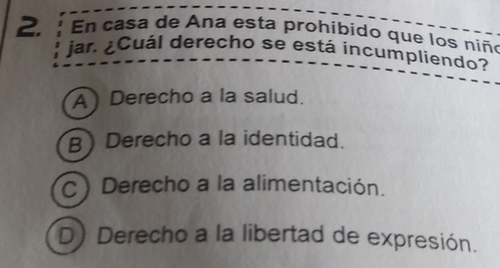 En casa de Ana esta prohibido que los niño
jar. ¿Cuál derecho se está incumpliendo?
A) Derecho a la salud.
B) Derecho a la identidad.
C) Derecho a la alimentación.
D) Derecho a la libertad de expresión.