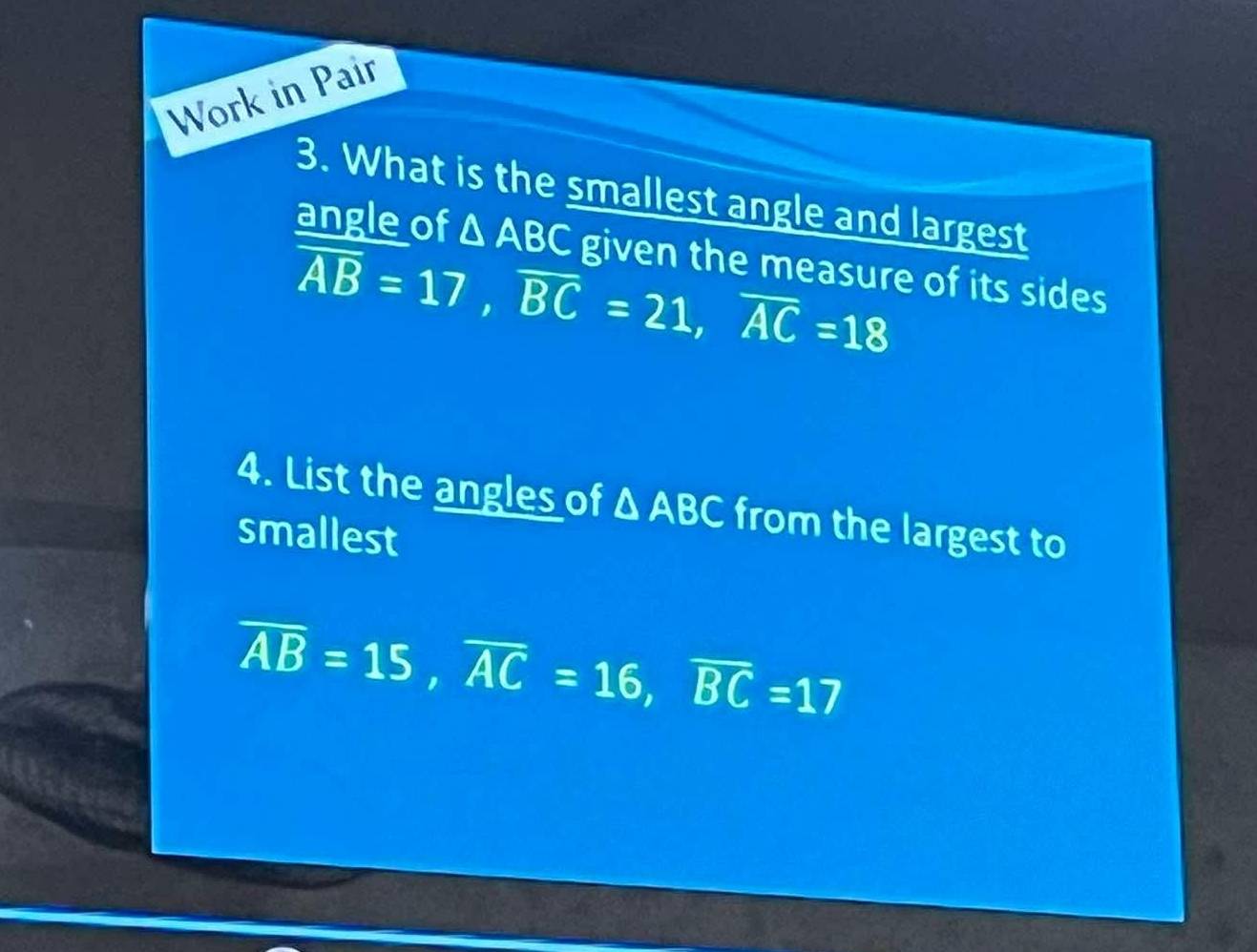 Work in Pair 
3. What is the smallest angle and largest 
angle of △ ABC given the measure of its sides
overline AB=17, overline BC=21, overline AC=18
4. List the angles of △ ABC from the largest to 
smallest
overline AB=15, overline AC=16, overline BC=17