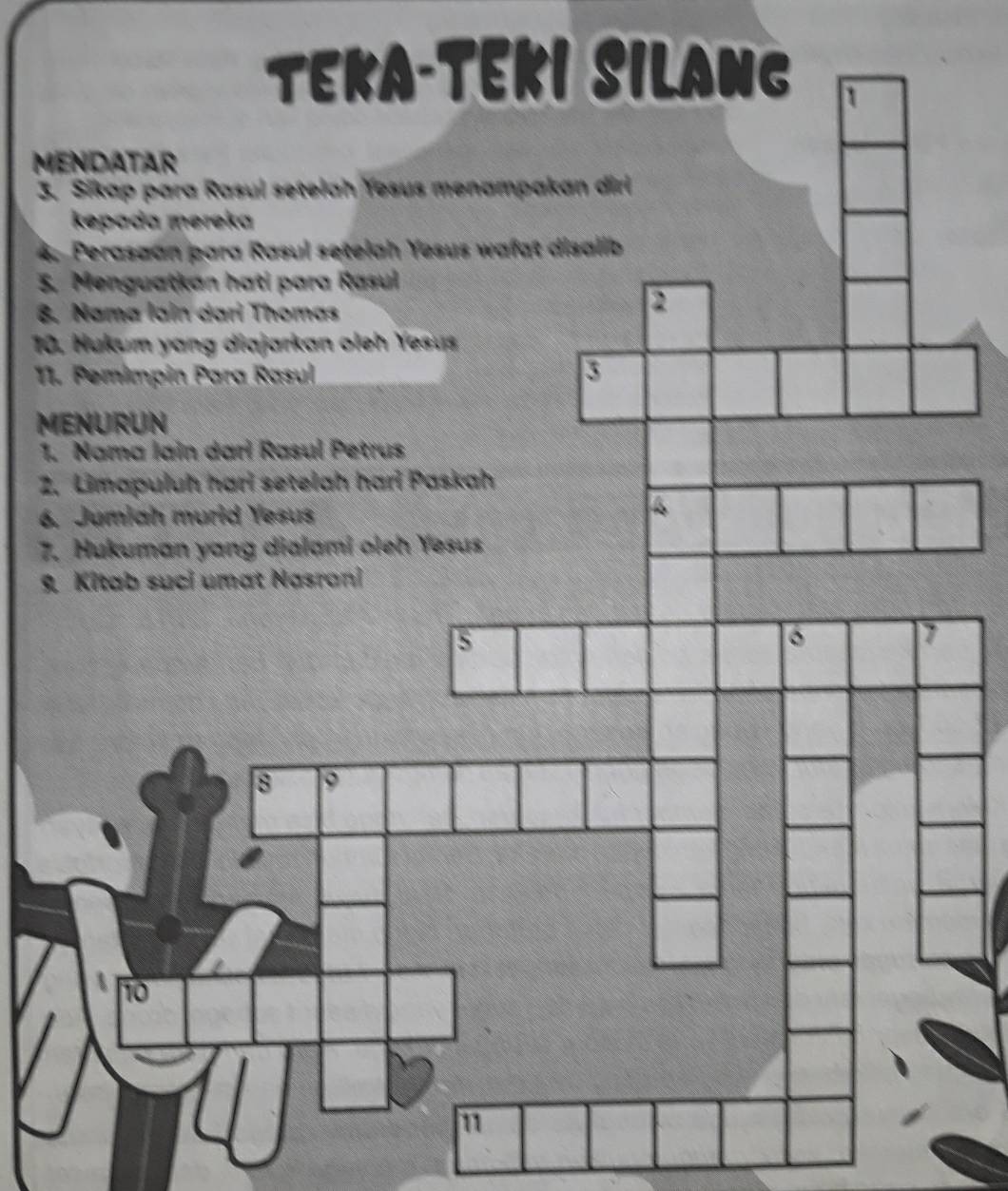 TEKA-TEKI SILANG 
MENDATAR 
3. Sikap para Rasul setelah Yesus menampakan diri 
kepada mereka 
4. Perasaan para Rasul setelah Yesus wafat disalib 
5. Menguatkan hati para Rasul 
8. Nama lain dari Thomas 
2 
10. Hukum yang diajarkan oleh Yesus 
11. Pemimpin Para Rasul 
MENURUN 
1. Nama lain darí Rasul Petrus 
2. Limapuluh hari setelah hari Paskah 
6. Jumiah murid Yesus 
7. Hukuman yang dialami oleh Yesus 
ab suci umat Nasrani