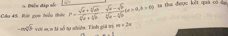 Điền đáp số: 
Câu 45. Rút gọn biểu thức P= (sqrt(a)+sqrt[4](ab))/sqrt[4](a)+sqrt[4](b) - (sqrt(a)-sqrt(b))/sqrt[4](a)-sqrt[4](b) (a>0,b>0) ta thu được kết quả có dạn
-msqrt[n](b) với m;n là số tự nhiên. Tính giá trị m+2n
m=1