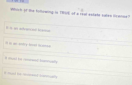 of 10
Which of the following is TRUE of a real estate sales license?
It is an advanced license.
It is an entry-level license.
It must be renewed biannually.
It must be reviewed biannually.