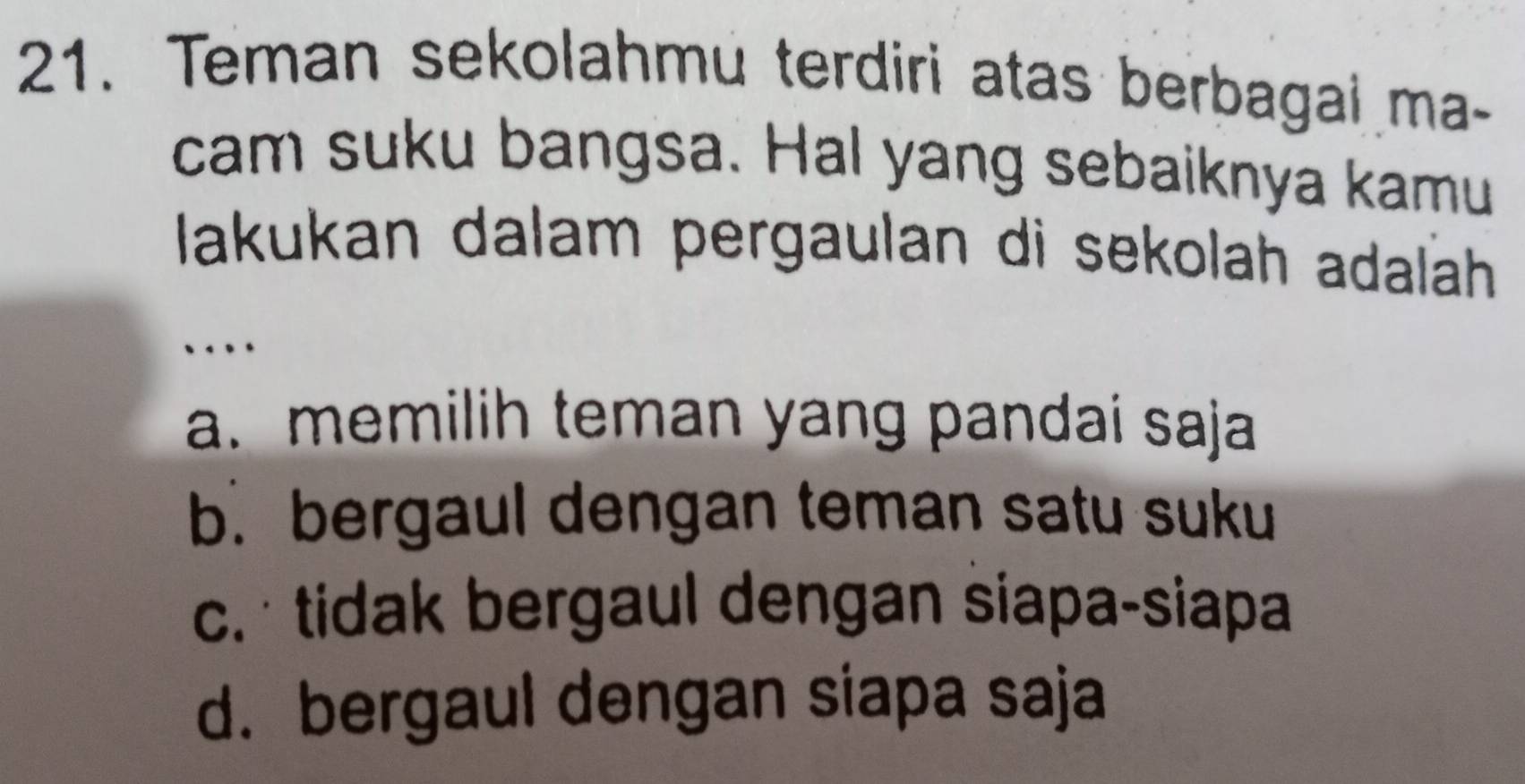 Teman sekolahmu terdiri atas berbagai ma-
cam suku bangsa. Hal yang sebaiknya kamu
Iakukan dalam pergaulan di sekolah adalah
`
a. memilih teman yang pandai saja
b. bergaul dengan teman satu suku
c. tidak bergaul dengan siapa-siapa
d. bergaul dengan siapa saja