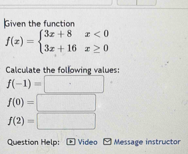 Given the function
f(x)=beginarrayl 3x+8x<0 3x+16x≥ 0endarray.
Calculate the following values:
f(-1)=
f(0)=
f(2)=
frac  
Question Help: Video Message instructor