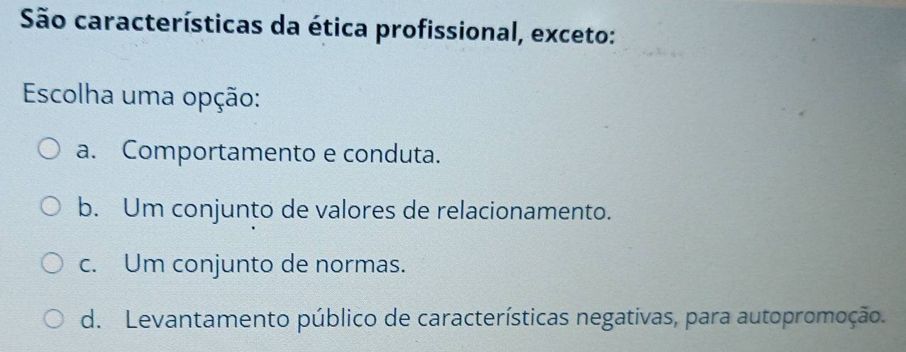 São características da ética profissional, exceto:
Escolha uma opção:
a. Comportamento e conduta.
b. Um conjunto de valores de relacionamento.
c. Um conjunto de normas.
d. Levantamento público de características negativas, para autopromoção.