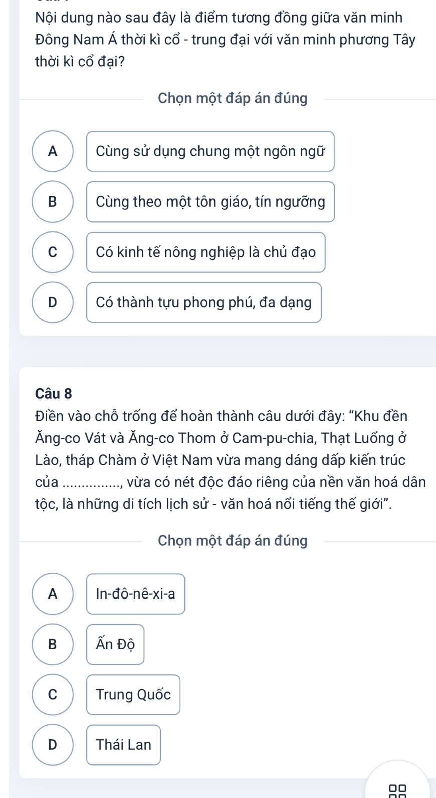 Nội dung nào sau đây là điểm tương đồng giữa văn minh
Đông Nam Á thời kì cổ - trung đại với văn minh phương Tây
thời kì cổ đại?
Chọn một đáp án đúng
A Cùng sử dụng chung một ngôn ngữ
B Cùng theo một tôn giáo, tín ngưỡng
C Có kinh tế nông nghiệp là chủ đạo
D Có thành tựu phong phú, đa dạng
Câu 8
Điền vào chỗ trống để hoàn thành câu dưới đây: “Khu đền
Ăng-co Vát và Ăng-co Thom ở Cam-pu-chia, Thạt Luổng ở
Lào, tháp Chàm ở Việt Nam vừa mang dáng dấp kiến trúc
của _, vừa có nét độc đáo riêng của nền văn hoá dân
tộc, là những di tích lịch sử - văn hoá nổi tiếng thế giới".
Chọn một đáp án đúng
A In-đô-nê- xi-a
B Ấn Độ
C Trung Quốc
D Thái Lan
□□