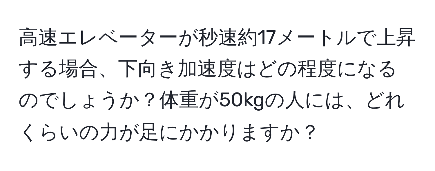 高速エレベーターが秒速約17メートルで上昇する場合、下向き加速度はどの程度になるのでしょうか？体重が50kgの人には、どれくらいの力が足にかかりますか？