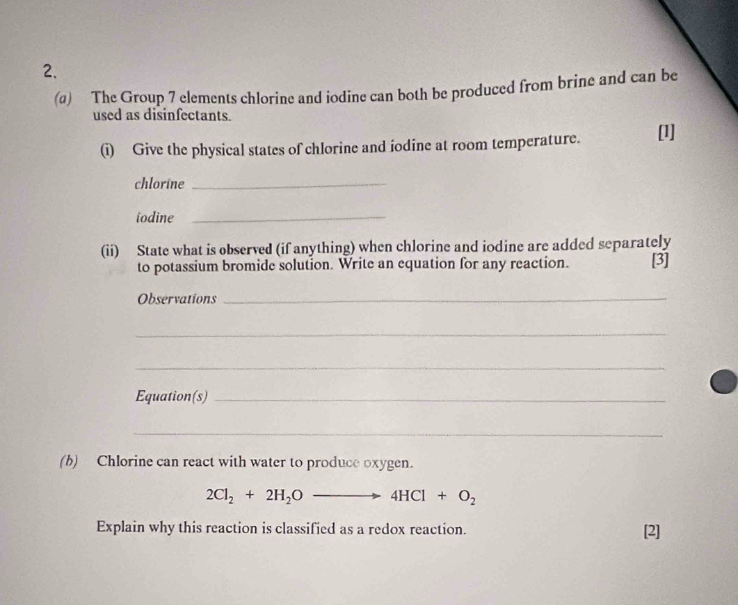 The Group 7 elements chlorine and jodine can both be produced from brine and can be 
used as disinfectants. 
(i) Give the physical states of chlorine and iodine at room temperature. 
[1] 
chlorine_ 
iodine_ 
(ii) State what is observed (if anything) when chlorine and iodine are added separately 
to potassium bromide solution. Write an equation for any reaction. [3] 
Observations_ 
_ 
_ 
Equation(s)_ 
_ 
(b) Chlorine can react with water to produce oxygen.
2Cl_2+2H_2O_  to 4HCl+O_2
Explain why this reaction is classified as a redox reaction. [2]