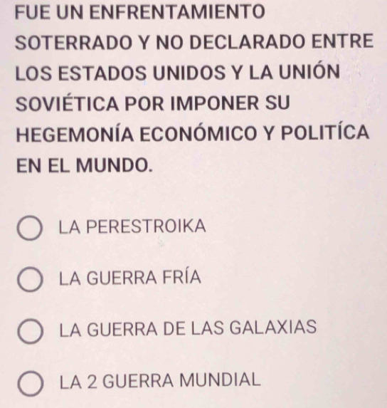 FUE UN ENFRENTAMIENTO
SOTERRADO Y NO DECLARADO ENTRE
LOS ESTADOS UNIDOS Y LA UNIÓN
SOVIÉTICA POR IMPONER SU
HEGEMONÍA ECONÓMICO Y POLITÍCA
EN EL MUNDO.
LA PERESTROIKA
LA GUERRA FRÍA
LA GUERRA DE LAS GALAXIAS
LA 2 GUERRA MUNDIAL