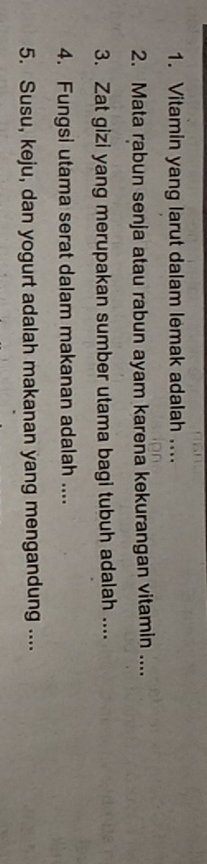 Vitamin yang larut dalam lemak adalah .... 
2. Mata rabun senja atau rabun ayam karena kekurangan vitamin .... 
3. Zat gizi yang merupakan sumber utama bagi tubuh adalah .... 
4. Fungsi utama serat dalam makanan adalah .... 
5. Susu, keju, dan yogurt adalah makanan yang mengandung ....