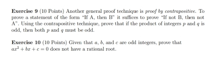 Another general proof technique is proof by contrapositive. To 
prove a statement of the form “If A, then B ” it suffices to prove “If not B, then not
A ”. Using the contrapositive technique, prove that if the product of integers p and q is 
odd, then both p and q must be odd. 
Exercise 10 (10 Points) Given that a, b, and c are odd integers, prove that
ax^2+bx+c=0 does not have a rational root.