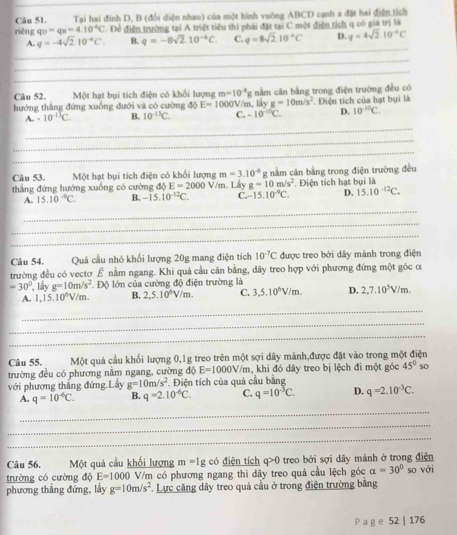 Tại hai đinh D, B (đối diện nhau) của một hình vuông ABCD cạnh a đặt hai điện tích
riêng q_D=q_B=4.10^(-6)C. Đề điện trường tại A triệt tiêu thi phải đặt tại C một điện tích q có giá trị là
_
A. q=-4sqrt(2).10^(-6)C. B. q=-8sqrt(2).10^(-6)C. C. q=8sqrt(2).10^(-circ)C D. q=4sqrt(2)10^(-6)C
_
_
_
_
Câu 52. Một hạt bụi tích điện có khối lượng m=10^(-8)g nằm cân bằng trong điện trường đều có
hướng thẳng đứng xuống dưới và có cường độ E=1000V V/m, lấy g=10m/s^2. Điện tích của hạt bụi là
A. -10^(-13)C. B. 10^(-13)C. C. -10^(-10)C. D. 10^(-10)C.
_
_
_
Câu 53. Một hạt bụi tích điện có khối lượng m=3.10^(-6)g nằm cân bằng trong điện trường đều
thẳng đứng hướng xuống có cường độ E=2000V/m.. Lấy g=10m/s^2. Điện tích hạt bụi là
A. 15.10^(-9)C.
B. -15.10^(-12)C. C. -15.10^(-9)C. D. 15.10^(-12)C.
_
_
_
Câu 54. Quả cầu nhỏ khối lượng 20g mang điện tích 10^(-7)C được treo bởi dây mảnh trong điện
trường đều có vectơ vector E nằm ngang. Khi quả cầu cân bằng, dây treo hợp với phương đứng một góc α
=30° , lấy g=10m/s^2. Độ lớn của cường độ điện trường là
A. 1,15.10^6V/m. B. 2,5.10^6V/m. C. 3,5.10^6V/m. D. 2,7.10^5V/m.
_
_
_
Câu 55. Một quả cầu khối lượng 0,1g treo trên một sợi dây mảnh,được đặt vào trong một điện
trường đều có phương nằm ngang, cường độ E=1000V/m , khi đó dây treo bị lệch đi một góc 45° so
với phương thắng đứng.Lấy g=10m/s^2 *. Điện tích của quả cầu bằng
A. q=10^(-6)C. q=2.10^(-6)C. C. q=10^(-3)C. D. q=2.10^(-3)C.
B.
_
_
_
Câu 56. Một quả cầu khối lượng m=1g có điện tích q>0 treo bởi sợi dây mảnh ở trong điện
trường có cường độ E=1000 /m có phương ngang thì dây treo quả cầu lệch góc alpha =30° so với
phương thắng đứng, lấy g=10m/s^2. Lực căng dây treo quả cầu ở trong điện trường bằng
P a g e 52 | 176