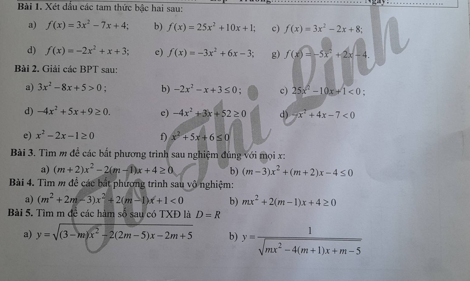 gay
Bài 1. Xét dấu các tam thức bậc hai sau:
a) f(x)=3x^2-7x+4; b) f(x)=25x^2+10x+1; c) f(x)=3x^2-2x+8;
d) f(x)=-2x^2+x+3; e) f(x)=-3x^2+6x-3; g) f(x)=-5x^2+2x-4.
Bài 2. Giải các BPT sau:
a) 3x^2-8x+5>0; b) -2x^2-x+3≤ 0; c) 25x^2-10x+1<0;
d) -4x^2+5x+9≥ 0. e) -4x^2+3x+52≥ 0 d) -x^2+4x-7<0</tex>
e) x^2-2x-1≥ 0 f) x^2+5x+6≤ 0
Bài 3. Tìm m để các bất phương trình sau nghiệm đúng với mọi x:
a) (m+2)x^2-2(m-1)x+4≥ 0 b) (m-3)x^2+(m+2)x-4≤ 0
Bài 4. Tìm m để các bất phương trình sau vô nghiệm:
a) (m^2+2m-3)x^2+2(m-1)x+1<0</tex> b) mx^2+2(m-1)x+4≥ 0
Bài 5. Tìm m để các hàm số sau có TXĐ là D=R
a) y=sqrt((3-m)x^2-2(2m-5)x-2m+5)
b) y= 1/sqrt(mx^2-4(m+1)x+m-5) 