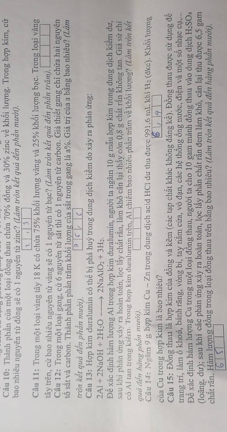 Thành phần của một loại đồng thau chứa 70% đồng và 30% zinc về khối lượng. Trong hợp kim, cứ
bao nhiêu nguyên tử đồng sẽ có 1 nguyễn từ zinc? (Làm tròn kết quả đến phần mười).
2 3
Câu 11: Trong một loại vàng tây 18 K có chứa 75% khối lượng vàng và 25% khối lượng bạc. Trong loại vàng
tây trên, cứ bao nhiêu nguyên tử vàng sẽ có 1 nguyên tử bạc? (Làm tròn kết quả đến phần trăm). □ □ □
Câu 12: Trong một loại gang, cứ 6 nguyên tử sắt thì có 1 nguyên tử carbon. Giả thiết gang chỉ chứa hai nguyên
tố sắt và carbon. Thành phần phần trăm khối lượng của sắt trong gang là a%. Giá trị của a bằng bao nhiêu? (Làm
tròn kết quả đến phần mười).
9 6 C
Câu 13: Hợp kim duralumin có thể bị phá huỷ trong dung dịch kiềm do xây ra phản ứng:
2Al+2NaOH+2H_2O- 2NaAlO_2+3H_2.
Để xác định hàm lượng Al trong hợp kim duralumin, người ta ngâm 10 g mẫu hợp kim trong dung dịch kiểm dư,
sau khi phản ứng xãy ra hoàn toàn, lọc lấy chất rắn, làm khô cân lại thấy còn 0,8 g chất rắn không tan. Giả sử chỉ
có Al tan trong kiểm. Trong hợp kim duralumin trên, Al chiếm bao nhiêu phần trăm về khối lượng? (Làm tròn kết
quả đến hàng phần mười).
Câu 14: Ngâm 9 g hợp kim Cu - Zn trong dung dịch acid HCl du thu được 991,6 mL khí H  (đkc). Khối lượng
Của Cu trong hợp kim là bao nhiều?
Câu 15: Đồng thau là hợp kim của đồng và kẽm (các tạp chất khác không đáng kề). Đồng thau được sử dụng đề
trang trí, làm ổ khoá, bánh răng, vòng bi, tay nằm cửa, vỏ đạn, các hệ thống ống nước, điện và một số nhạc cụ,...
Để xác định hàm lượng Cu trong một loại đồng thau, người ta cho 10 gam mảnh đồng thau vào dung dịch H_2SO_4
(loãng, dư); sau khi các phản ứng xảy ra hoàn toàn, lọc lấy phần chất rắn đem làm khô, cận lại thu được 6,5 gam
chất rắn. Hàm lượng đồng trong loại đồng thau trên bằng bao nhiêu? (Làm tròn kết quả đến hàng phần mười).