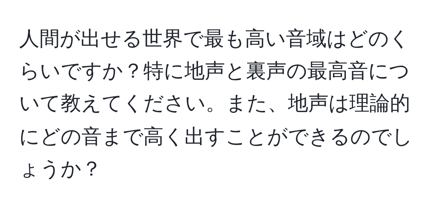 人間が出せる世界で最も高い音域はどのくらいですか？特に地声と裏声の最高音について教えてください。また、地声は理論的にどの音まで高く出すことができるのでしょうか？