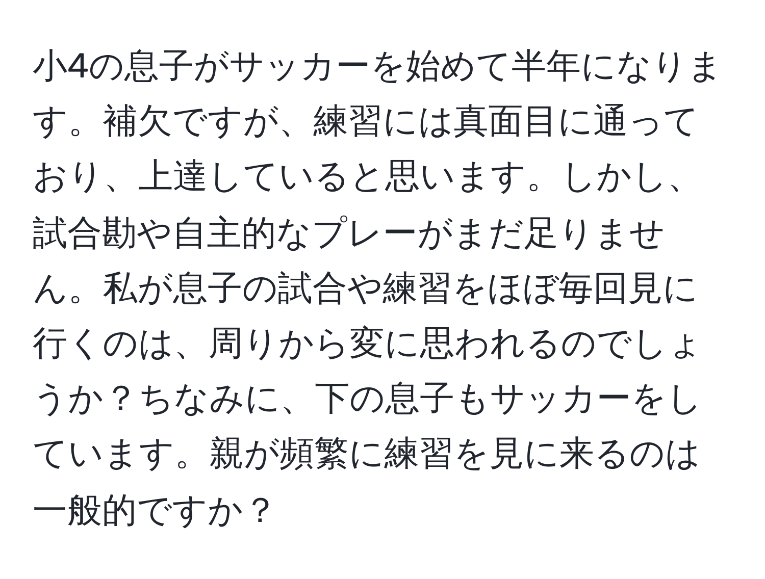 小4の息子がサッカーを始めて半年になります。補欠ですが、練習には真面目に通っており、上達していると思います。しかし、試合勘や自主的なプレーがまだ足りません。私が息子の試合や練習をほぼ毎回見に行くのは、周りから変に思われるのでしょうか？ちなみに、下の息子もサッカーをしています。親が頻繁に練習を見に来るのは一般的ですか？