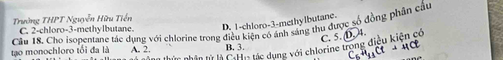 Trường THPT Nguyễn Hữu Tiến
Câu 18. Cho isopentane tác dụng với chlorine trong điều kiện có ánh sáng thu được số đồng phân cầu
C. 2 -chloro -3 -methylbutane.
D. 1 -chloro -3 -methylbutane.
C. 5. D. 4.
ứ c hân tử là C:Hộ tác dụng với chlorine trong điều kiện có
tạo monochloro tối đa là A. 2. B. 3.