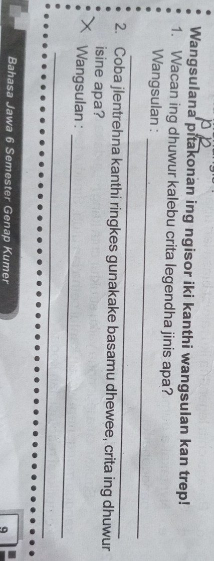 Wangsulana pitakonan ing ngisor iki kanthi wangsulan kan trep! 
1. Wacan ing dhuwur kalebu crita legendha jinis apa? 
_ 
Wangsulan : 
_ 
2. Coba jlentrehna kanthi ringkes gunakake basamu dhewee, crita ing dhuwur 
isine apa? 
_ 
Wangsulan : 
_ 
_ 
Bahasa Jawa 6 Semester Genap Kumer 
9