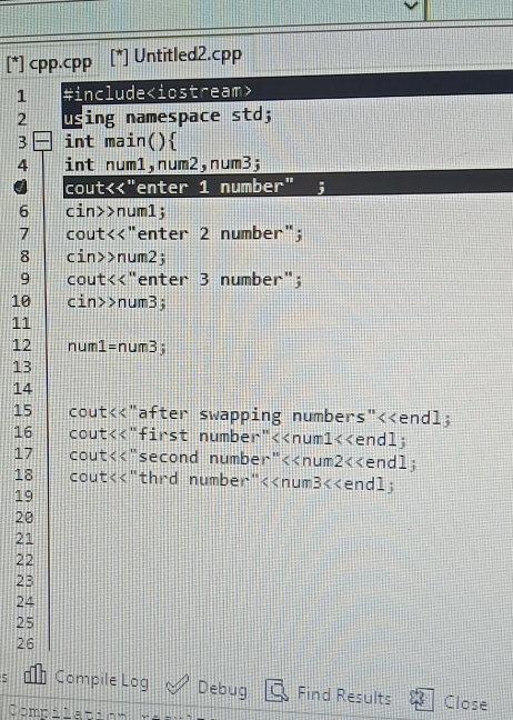 [*] cpp.cpp [*] Untitled2.cpp 
1 #include
2 using namespace std;
3 int main() 
4 int num1, num2, num3; 
cout<<"enter 1 number" ; 
6 cin>>num1; 
7 cout<<"enter 2 number"; 
8 cin>>num2; 
9 cout<<"enter 3 number"; 
10 cin>>num3; 
11 
12 num1=num3; 
13 
14 
15 cout<<"after swapping numbers"<<endl; 
16 cout<<"first number"<<num1<<endl; 
17 cout<<"second number"<<num2<<endl; 
18 cout<<"thrd number"<<num3<<endl;
19
20
21
22
23
24
25
26
5 Compile Log Debug Find Results Close 
Compilation