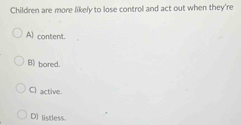 Children are more likely to lose control and act out when they're
A) content.
B) bored.
C) active.
D) listless.