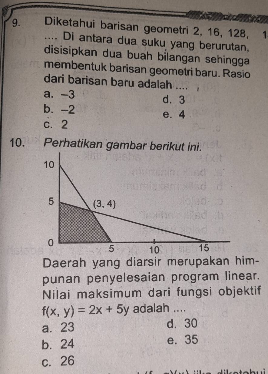 Diketahui barisan geometri 2, 16, 128,  1
.... Di antara dua suku yang berurutan,
disisipkan dua buah bilangan sehingga
membentuk barisan geometri baru. Rasio
dari barisan baru adalah ....
a. -3
d. 3
b. -2
e. 4
c.2
10.  Perhatikan gambar berikut ini.
Daerah yang diarsir merupakan him-
punan penyelesaian program linear.
Nilai maksimum dari fungsi objektif
f(x,y)=2x+5y adalah ....
a. 23
d. 30
b. 24
e. 35
c.26