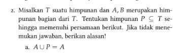 Misalkan T suatu himpunan dan A, B merupakan him- 
punan bagian dari T. Tentukan himpunan P⊂eq T se- 
hingga memenuhi persamaan berikut. Jika tidak mene- 
mukan jawaban, berikan alasan! 
a. A∪ P=A