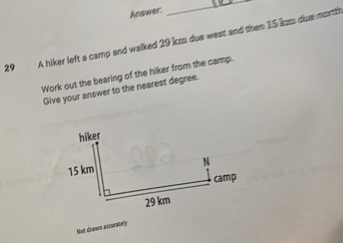 Anower. 
_ 
29 A hiker left a camp and walked 29 km due west and then 15 k due morth 
Work out the bearing of the hiker from the camp. 
Give your answer to the nearest degree. 
hiker 
N
15 km
camp
29 km
Not drawn accurately