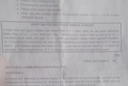 illing in the missing word. 
Choosing the correct answer 
Filling in the correct punctuation. 
Write only the word(s) next to the question number (3,1,1-3,1,10) in your 
ANSWER BOOK. 
HOW CAN YOU HELP KIDS HANDLE STRESS? 
Proper rest and good nutrition can boost their (3.1.1 cope) skills, as can good parenting. 
Make time (3.1.2 ...) your kids each day. Whether they need to talk or just be in (3.1.3 
a/an/the) same room with you (3.1.4 correct puncfuation mark) make yourself available. 
(3.1.5 Dont) try to make them talk, even (3.1.6 if/whether) you know what they're (3.1.7 worry) 
about. Sometimes kids just feel better (3.1.8 ...) you spend time with them (3.1.9 on/in) fun 
activities. Expressing interest, (3.1.10 show) your kids that they're important to you 
[10] 
TOTAL SECTION C： 10 
SECTION D: COMMUNICATION IN PRACTICE 
QUESTION 4 
Complete the following sentences based on the channels of communication as well as the 
categories of communication, by choosing the answer from the frame below. Write only the 
in vour ANSWER BOOK