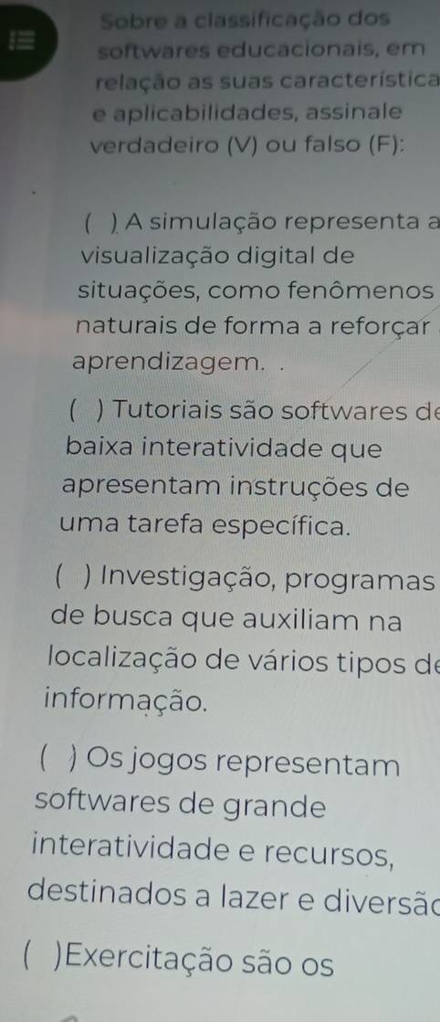 Sobre a classificação dos
softwares educacionais, em
relação as suas característica
e aplicabilidades, assinale
verdadeiro (V) ou falso (F):
 ) A simulação representa a
visualização digital de
situações, como fenômenos
naturais de forma a reforçar
aprendizagem.
th ) Tutoriais são softwares de
baixa interatividade que
apresentam instruções de
uma tarefa específica.
 ) Investigação, programas
de busca que auxiliam na
localização de vários tipos de
informação.
) Os jogos representam
softwares de grande
interatividade e recursos,
destinados a lazer e diversão
 Exercitação são os