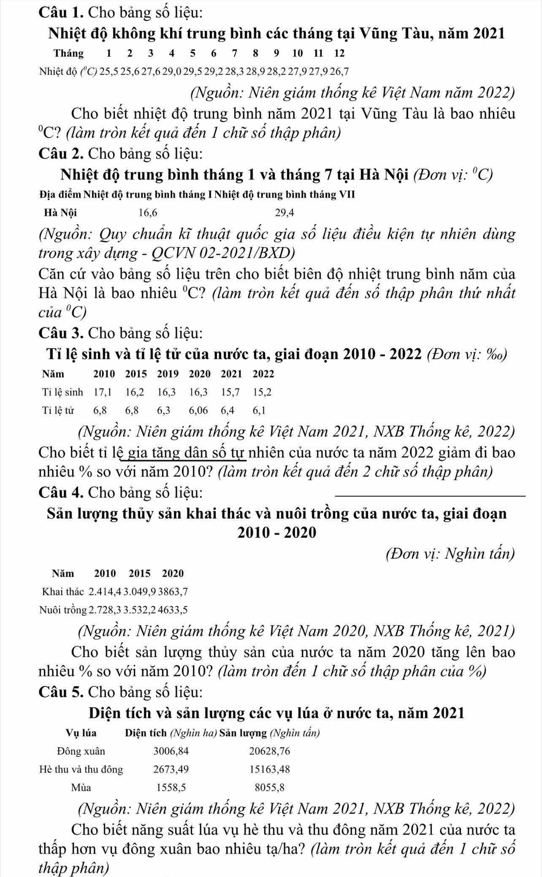 Cho bảng số liệu:
Nhiệt độ không khí trung bình các tháng tại Vũng Tàu, năm 2021
Tháng 1 2 3 4 5 6 7 8 9 10 11 12
Nhiệt độ ("C) 25,5 25,6 27,6 29,0 29,5 29,2 28,3 28,9 28,2 27,9 27,9 26,7
(Nguồn: Niên giám thống kê Việt Nam năm 2022)
Cho biết nhiệt độ trung bình năm 2021 tại Vũng Tàu là bao nhiêu^0C 2? (làm tròn kết quả đến 1 chữ số thập phân)
Câu 2. Cho bảng số liệu:
Nhiệt độ trung bình tháng 1 và tháng 7 tại Hà Nội (Đơn vị: ^circ C)
Địa điểm Nhiệt độ trung bình tháng I Nhiệt độ trung bình tháng VII
Hà Nội 16,6 29,4
(Nguồn: Quy chuẩn kĩ thuật quốc gia số liệu điều kiện tự nhiên dùng
trong xây dựng - QCVN 02-2021/BXD)
Căn cứ vào bảng số liệu trên cho biết biên độ nhiệt trung bình năm của
Hà Nội là bao nhiêu°C C? (làm tròn kết quả đến số thập phân thứ nhất
cia°C)
Câu 3. Cho bảng số liệu:
Tỉ lệ sinh và tỉ lệ tử của nước ta, giai đoạn 2010 - 2022 (Đơn vị: ‰)
Năm 2010 2015 2019 2020 2021 2022
Ti lệ sinh 17,1 16,2 16,3 16,3 15,7 15,2
Ti lệ tử 6,8 6,8  6,3  6,06 6,4 6,1
(Nguồn: Niên giám thống kê Việt Nam 2021, NXB Thống kê, 2022)
Cho biết tỉ lệ gia tăng dân số tự nhiên của nước ta năm 2022 giảm đi bao
nhiêu % so với năm 2010? (làm tròn kết quả đến 2 chữ số thập phân)
Câu 4. Cho bảng số liệu:
Săn lượng thủy săn khai thác và nuôi trồng của nước ta, giai đoạn
2010 - 2020
(Đơn vị: Nghìn tấn)
Năm 2010 2015 2020
Khai thác 2.414,4 3.049,9 3863,7
Nuôi trồng 2.728,3 3.532,2 4633,5
(Nguồn: Niên giám thống kê Việt Nam 2020, NXB Thống kê, 2021)
Cho biết sản lượng thủy sản của nước ta năm 2020 tăng lên bao
nhiêu % so với năm 2010? (làm tròn đến 1 chữ số thập phân của %)
Câu 5. Cho bảng số liệu:
Diện tích và sản lượng các vụ lúa ở nước ta, năm 2021
Vụ lúa Diện tích (Nghìn ha) Sản lượng (Nghìn tấn)
Đông xuân 3006,84 20628,76
Hè thu và thu đông 2673,49 15163,48
Mùa 1558,5 8055,8
(Nguồn: Niên giám thống kê Việt Nam 2021, NXB Thống kê, 2022)
Cho biết năng suất lúa vụ hè thu và thu đông năm 2021 của nước ta
thấp hơn vụ đông xuân bao nhiêu tạ/ha? (làm tròn kết quả đến 1 chữ số
thập phân)