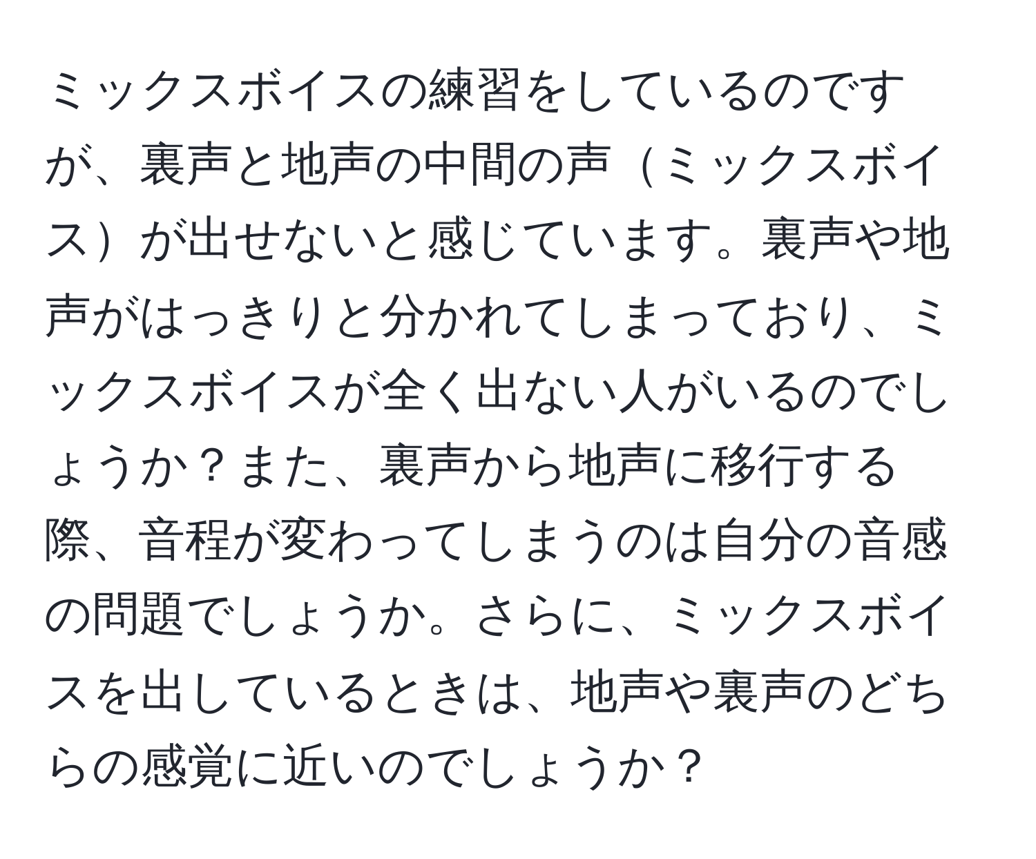 ミックスボイスの練習をしているのですが、裏声と地声の中間の声ミックスボイスが出せないと感じています。裏声や地声がはっきりと分かれてしまっており、ミックスボイスが全く出ない人がいるのでしょうか？また、裏声から地声に移行する際、音程が変わってしまうのは自分の音感の問題でしょうか。さらに、ミックスボイスを出しているときは、地声や裏声のどちらの感覚に近いのでしょうか？