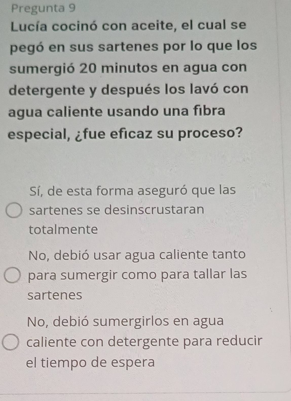 Pregunta 9
Lucía cocinó con aceite, el cual se
pegó en sus sartenes por lo que los
sumergió 20 minutos en agua con
detergente y después los lavó con
agua caliente usando una fibra
especial, ¿fue eficaz su proceso?
Sí, de esta forma aseguró que las
sartenes se desinscrustaran
totalmente
No, debió usar agua caliente tanto
para sumergir como para tallar las
sartenes
No, debió sumergirlos en agua
caliente con detergente para reducir
el tiempo de espera