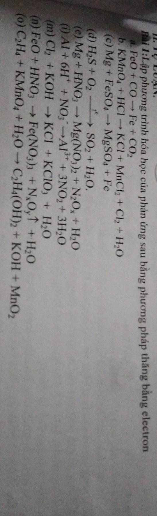 ự loạn 
Bài 1:Lập phương trình hóa học của phản ứng sau bằng phương pháp thăng băng electron 
a. FeO+COto Fe+CO_2
b. KMnO_4+HClto KCl+MnCl_2+Cl_2+H_2O
(c) Mg+FeSO_4to MgSO_4+Fe
(d) H_2S+O_2xrightarrow r°SO_2+H_2O. 
(e) Mg+HNO_3to Mg(NO_3)_2+N_2O_x+H_2O
(i) Al+6H^++NO_3^(-to Al^3+)+3NO_2+3H_2O
(m) Cl_2+KOHto KCl+KClO_3+H_2O
(n) FeO+HNO_3to Fe(NO_3)_3+N_xO_yuparrow +H_2O
(o) C_2H_4+KMnO_4+H_2Oto C_2H_4(OH)_2+KOH+MnO_2