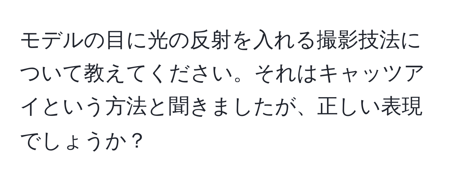 モデルの目に光の反射を入れる撮影技法について教えてください。それはキャッツアイという方法と聞きましたが、正しい表現でしょうか？