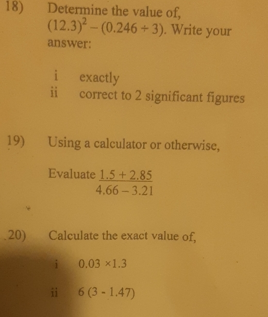 Determine the value of,
(12.3)^2-(0.246/ 3). Write your
answer:
i exactly
ii correct to 2 significant figures
19) Using a calculator or otherwise,
Evaluate  (1.5+2.85)/4.66-3.21 
20) ) Calculate the exact value of,
i 0.03* 1.3
i 6(3-1.47)