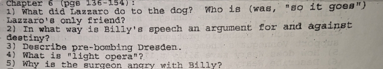 Chapter 6 (pgs 136-154): 
1) What did Lazzaro do to the dog? Who is (was, "so it goes") 
Lazzaro's only friend? 
2) In what way is Billy's speech an argument for and against 
destiny? 
3) Describe pre-bombing Dresden. 
4) What is "light opera"? 
5) Why is the surgeon angry with Billy?