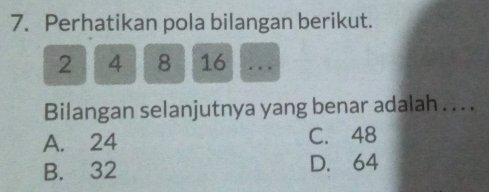 Perhatikan pola bilangan berikut.
2 4 8 16
Bilangan selanjutnya yang benar adalah . . . .
A. 24 C. 48
B. 32
D. 64