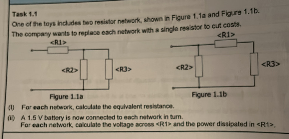 Task 1.1
One of the toys includes two resistor network, shown in Figure 1.1a and Figure 1.1b.
The company wants to replace each network with asingle resistor to cut costs.
(I) For each network, calculate the equivalent resistance.
(ii) A 1.5 V battery is now connected to each network in turn.
For each network, calculate the voltage across and the power dissipated in .