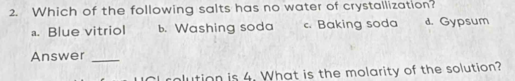 Which of the following salts has no water of crystallization?
a. Blue vitriol b. Washing soda c. Baking soda d. Gypsum
Answer_
I rolution is 4. What is the molarity of the solution?