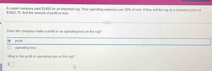 A carpet company paid $2485 for an imported rug. Their operating expenses are 35% of cost. If they sell the rug at a clearance price of
$3652.75, find the amount of profit or loss. 
Does the company make a profit or an operating loss on the rug? 
profit 
operating loss 
What is the profit or operating loss on the rug?